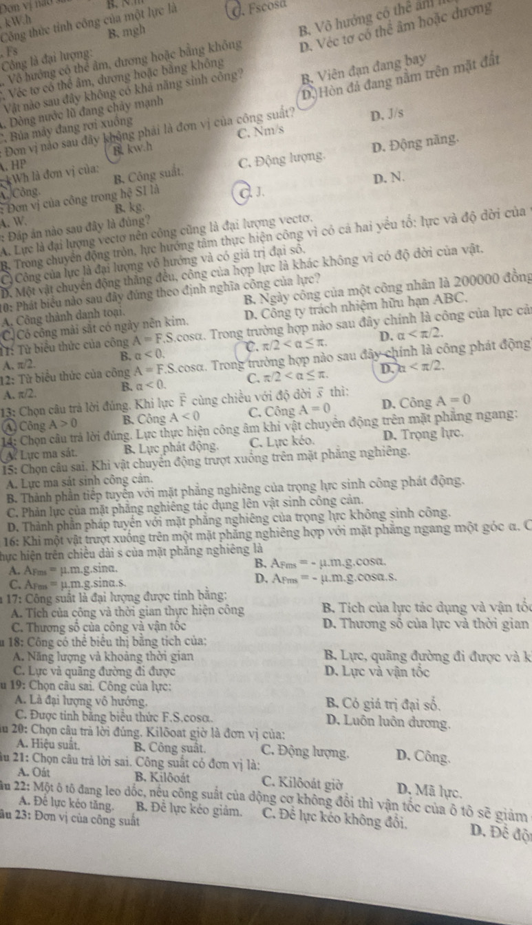 Dơn vị nao sĩ
kW.h
Công thức tỉnh công của một lực là d. Fscosa. Fs
D. Véc tơ cổ thể âm hoặc dương
B. mgh
Vô hướng có thể âm, dương hoặc bằng không B. Vô hướng cô thể ản 
Công là đại lượng:
2, Véc tơ có thể âm, đương hoặc bằng không
Vật nào sau đây không có khả năng sinh công? B. Viên đạn đang bay
Đơn vị nào sau đây không phải là đơn vị của công suất? D.)Hòn đá đang nằm trên mặt đất
D. J/s
1. Dòng nước lũ đang chảy mạnh
C Bủa mảy đang rơi xuồng
B. kw.h C. Nm/s
D. Động năng.
. HP
*Wh là đơn vị của:
A./Công. B. Công suất. C. Động lượng,
d. J.
: Đơn vị của công trong hc SI là D. N.
4. W. B. kg.
: Đáp án nào sau đây là đúng?
A. Lực là đại lượng vectơ nên công cũng là đại lượng vectơ,
B. Trong chuyển động tròn, lực hướng tâm thực hiện công vì có cả hai yểu tố: lực và độ đời của
C) Công của lực là đại lượng vô hướng và có giá trị đại số,
D. Một vật chuyển động thẳng đều, công của hợp lực là khác không vì có độ đời của vật,
10: Phát biểu nào sau đây đúng theo định nghĩa công của lực?
A. Công thành danh toại. B. Ngày công của một công nhân là 200000 đồng
CCó công mài sắt có ngày nên kim, D. Công ty trách nhiệm hữu hạn ABC,
T1: Từ biểu thức của công A=F.S cosα. Trong trường hợp nào sau đây chính là công của lực cả
B. a<0. C. π /2 D. alpha
12: Từ biểu thức của công A=F.S Acosα. Trong trường hợp nào sau đây chính là công phát động
A. π /2.
A. π/2. B. alpha <0. C. π /2 D. x_1
13: Chọn câu trả lời đúng. Khi lực F cùng chiều với độ dời overline c thì:
④ Công A>0 B. Công A<0</tex> C. Công A=0 D. Công A=0
14: Chọn câu trả lời đúng. Lực thực hiện công âm khi vật chuyển động trên mặt phẳng ngang:
ự Lực ma sắt. B. Lực phát động. C. Lực kéo. D. Trọng hực.
I5: Chọn câu sai. Khi vật chuyển động trượt xuống trên mặt phẳng nghiêng.
A. Lực ma sát sinh công cản.
B. Thành phần tiếp tuyển với mặt phẳng nghiêng của trọng lực sinh công phát động.
C. Phản lực của mặt phẳng nghiêng tác dụng lên vật sinh công cản.
D. Thành phần pháp tuyến với mặt phẳng nghiêng của trọng lực không sinh công.
16: Khi một vật trượt xuống trên một mặt phẳng nghiêng hợp với mặt phẳng ngang một góc α. C
hực hiện trên chiều dài s của mặt phẳng nghiêng là
A. Arms = µ.m.g.sina. B. A_Fms=-mu .m.g.cos alpha .
D.
C. Arm ≡ µ.m.g.sina.s. A_Pms=-mu .m.g. cosa.s.
* 17: Công suất là đại hượng được tính bằng:
A. Tích của công và thời gian thực hiện công  B. Tích của lực tác dụng và vận tốc
C. Thương số của công và vận tốc D. Thương số của lực và thời gian
u 18: Công có thể biểu thị bằng tích của;
A. Năng lượng và khoảng thời gian B. Lực, quãng đường đi được và k
C. Lực và quãng đường đi được D. Lực và vận tốc
u 19: Chọn câu sai. Công của lực:
A. Là đại hượng vô hướng, B. Có giá trị đại số.
C. Được tinh bằng biểu thức F.S.cosα. D. Luôn luôn đương.
du 20: Chọn câu trà lời đúng. Kilôoat giờ là đơn vị của:
A. Hiệu suất. B. Công suất. C. Động lượng, D. Công.
ầu 21: Chọn câu trả lời sai. Công suất có đơn vị là;
A. Oát B. Kilðoát C. Kilôoát giờ D. Mã hực.
ău 22: Một ô tô đang leo dốc, nếu công suất của động cơ không đổi thì vận tốc của ô tô sẽ giảm
A. Đê lực kẻo tăng. B. Để lực kéo giảm. C. Để lực kéo không đổi, D. Đề đội
âu 23: Đơn vị của công suất