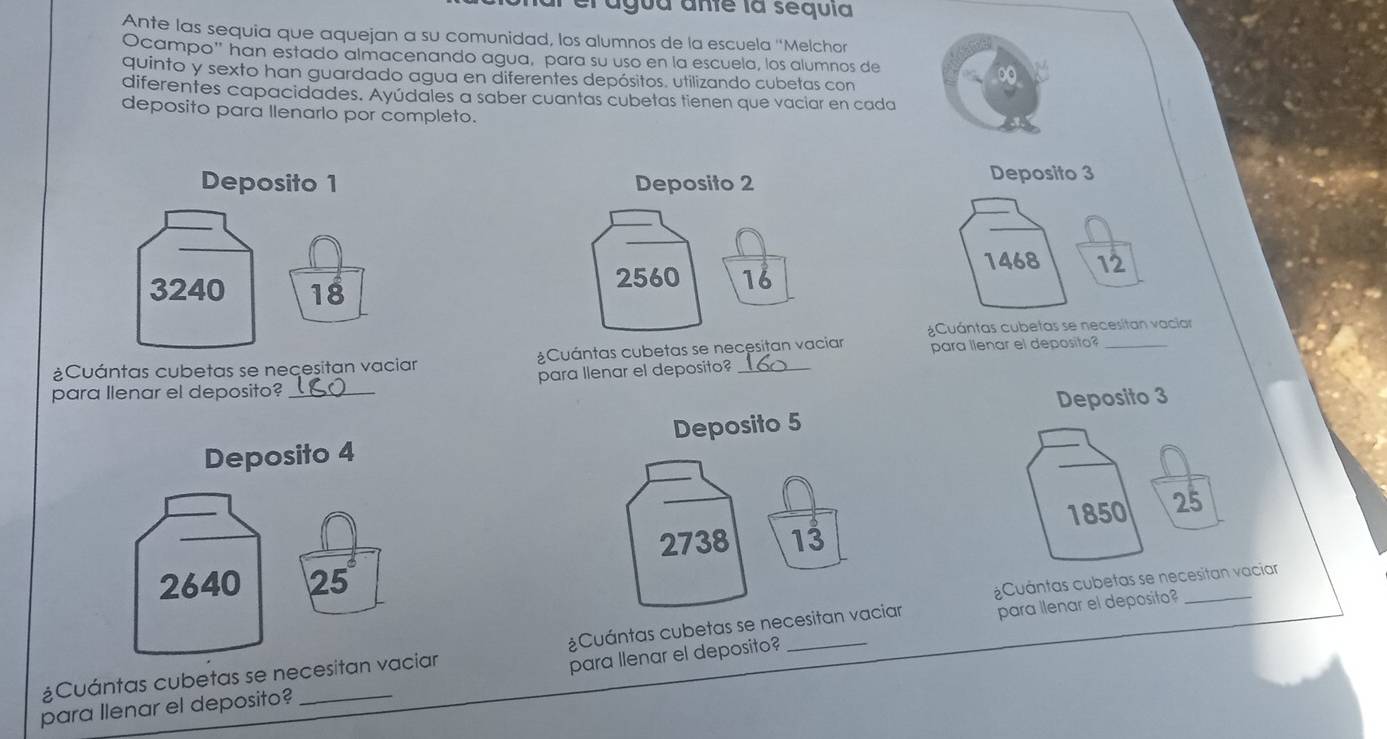 al agua ante la sequía 
Ante las sequia que aquejan a su comunidad, los alumnos de la escuela ''Melchor 
Ocampo'' han estado almacenando agua, para su uso en la escuela, los alumnos de 
quinto y sexto han guardado agua en diferentes depósitos. utilizando cubetas con 
diferentes capacidades. Ayúdales a saber cuantas cubetas tienen que vaciar en cada 
deposito para llenarlo por completo. 
Deposito 1 Deposito 2
Deposito 3
3240 18
2560 18 1468 12
¿Cuántas cubetas se necesitan vaciar 
¿Cuántas cubetas se necesitan vaciar ¿Cuántas cubetas se necesitan vaciar para llenar el deposito?_ 
para Ilenar el deposito? _para llenar el deposito?_ 
Deposito 3
Deposito 4 Deposito 5
2738 13
¿Cuántas cubetas se n 
¿Cuántas cubetas se necesit ¿Cuántas cubetas se necesitan vaciar para llenar el deposito?_ 
para llenar el deposito? _para llenar el deposito?_