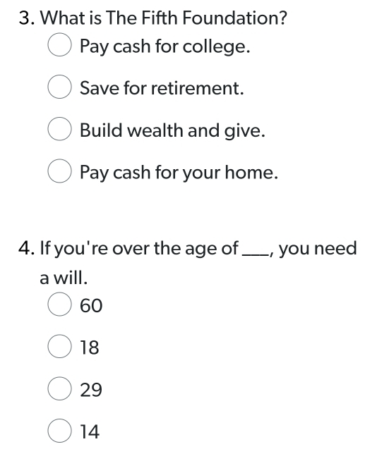 What is The Fifth Foundation?
Pay cash for college.
Save for retirement.
Build wealth and give.
Pay cash for your home.
4. If you're over the age of_ , you need
a will.
60
18
29
14