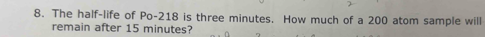 The half-life of Po- 218 is three minutes. How much of a 200 atom sample will 
remain after 15 minutes?