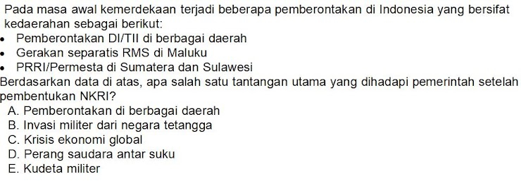 Pada masa awal kemerdekaan terjadi beberapa pemberontakan di Indonesia yang bersifat
kedaerahan sebagai berikut:
Pemberontakan DI/TII di berbagai daerah
Gerakan separatis RMS di Maluku
PRRI/Permesta di Sumatera dan Sulawesi
Berdasarkan data di atas, apa salah satu tantangan utama yang dihadapi pemerintah setelah
pembentukan NKRI?
A. Pemberontakan di berbagai daerah
B. Invasi militer dari negara tetangga
C. Krisis ekonomi global
D. Perang saudara antar suku
E. Kudeta militer