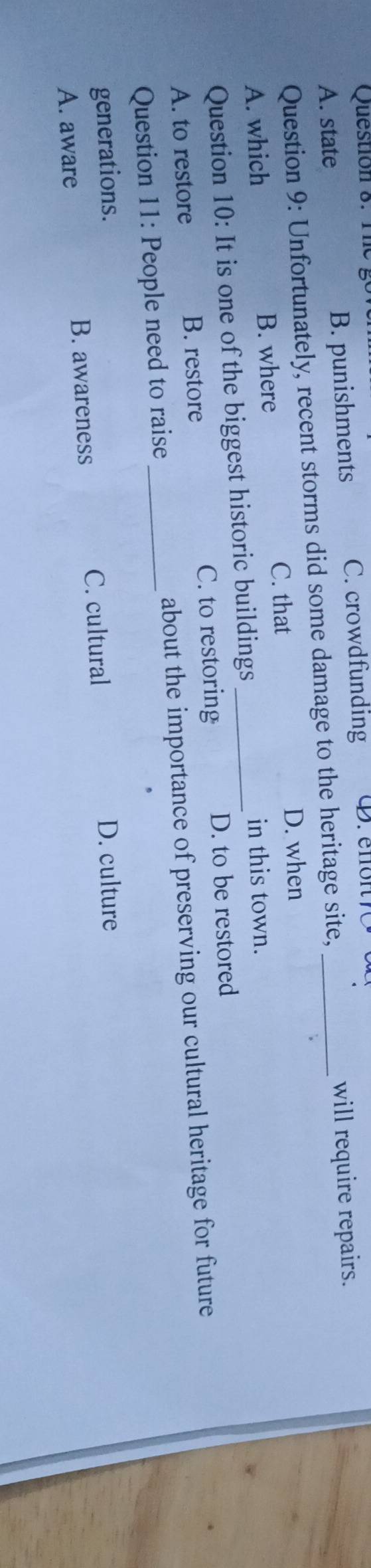 go
A. state B. punishments C. crowdfunding D. enon7C_
Question 9: Unfortunately, recent storms did some damage to the heritage site, will require repairs.
C. that D. when
A. which B. where
Question 10: It is one of the biggest historic buildings_
in this town.
A. to restore B. restore C. to restoring D. to be restored
Question 11: People need to raise_ about the importance of preserving our cultural heritage for future
generations. D. culture
A. aware B. awareness C. cultural
