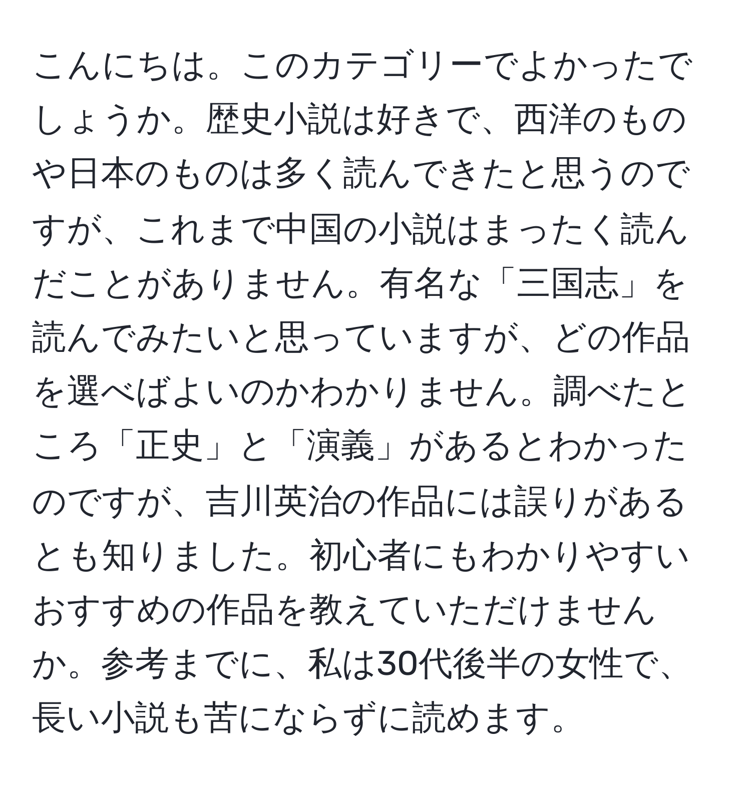 こんにちは。このカテゴリーでよかったでしょうか。歴史小説は好きで、西洋のものや日本のものは多く読んできたと思うのですが、これまで中国の小説はまったく読んだことがありません。有名な「三国志」を読んでみたいと思っていますが、どの作品を選べばよいのかわかりません。調べたところ「正史」と「演義」があるとわかったのですが、吉川英治の作品には誤りがあるとも知りました。初心者にもわかりやすいおすすめの作品を教えていただけませんか。参考までに、私は30代後半の女性で、長い小説も苦にならずに読めます。