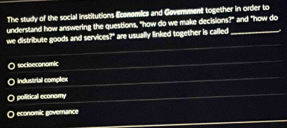 The study of the social institutions Economics and Government together in order to
understand how answering the questions, "how do we make decisions?" and "how do
we distribute goods and services?" are usually linked together is called_
.
socioeconomic
industrial complex
political economy
economic governance