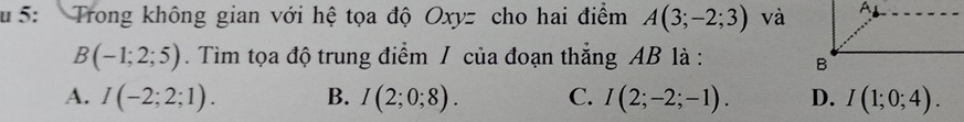 5: Trong không gian với hệ tọa độ Oxyz cho hai điểm A(3;-2;3) và
B(-1;2;5). Tìm tọa độ trung điểm / của đoạn thắng AB là :
A. I(-2;2;1). B. I(2;0;8). C. I(2;-2;-1). D. I(1;0;4).