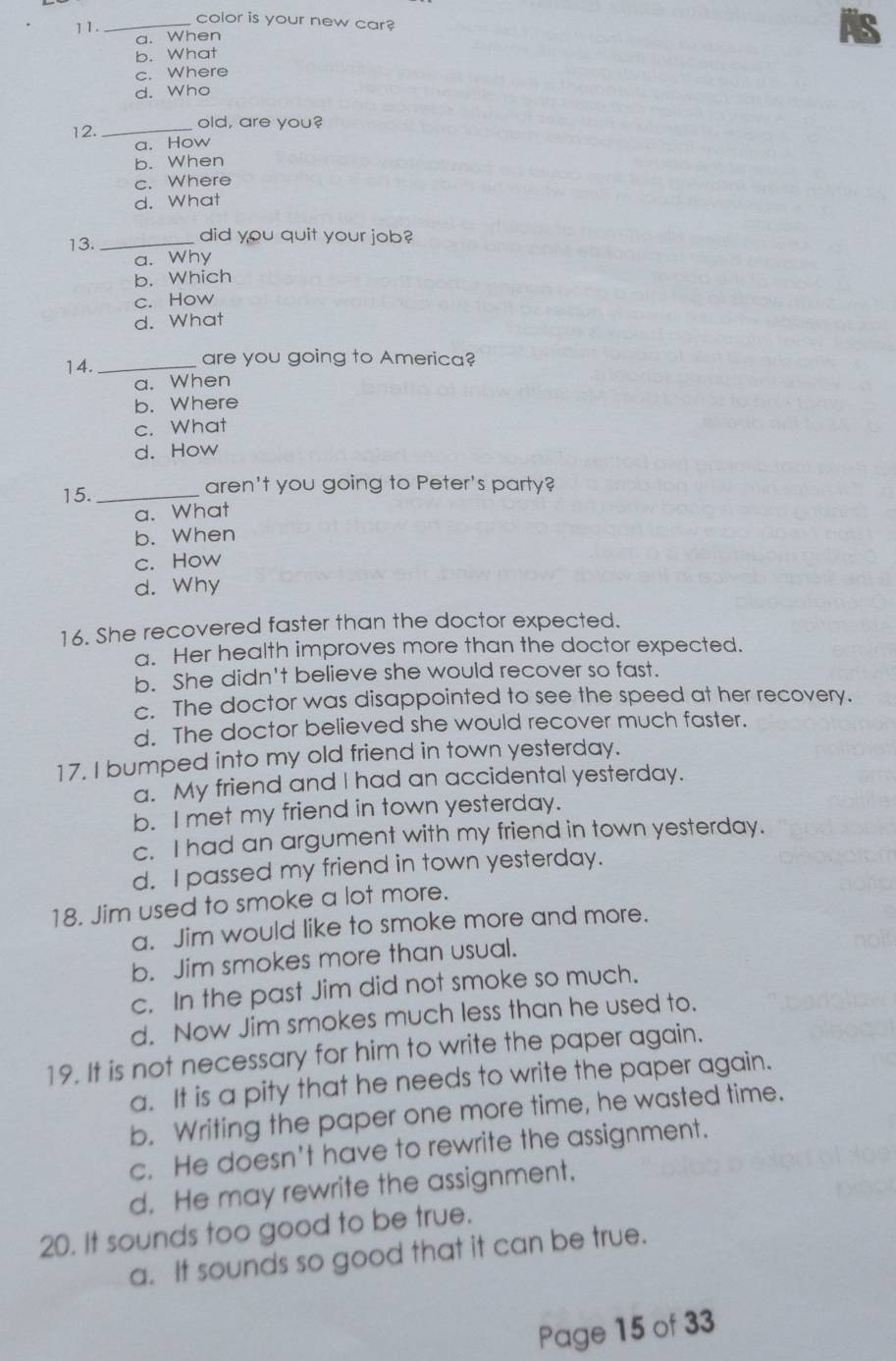 11._
color is your new car?
a. When
b. What AS
c. Where
d. Who
12. _old, are you?
a. How
b. When
c. Where
d. What
13. _did you quit your job?
a. Why
b. Which
c. How
d. What
14._
are you going to America?
a. When
b. Where
c. What
d. How
15. _aren't you going to Peter's party?
a. What
b. When
c. How
d. Why
16. She recovered faster than the doctor expected.
a. Her health improves more than the doctor expected.
b. She didn't believe she would recover so fast.
c. The doctor was disappointed to see the speed at her recovery.
d. The doctor believed she would recover much faster.
17. I bumped into my old friend in town yesterday.
a. My friend and I had an accidental yesterday.
b. I met my friend in town yesterday.
c. I had an argument with my friend in town yesterday.
d. I passed my friend in town yesterday.
18. Jim used to smoke a lot more.
a. Jim would like to smoke more and more.
b. Jim smokes more than usual.
c. In the past Jim did not smoke so much.
d. Now Jim smokes much less than he used to.
19. It is not necessary for him to write the paper again.
a. It is a pity that he needs to write the paper again.
b. Writing the paper one more time, he wasted time.
c. He doesn't have to rewrite the assignment.
d. He may rewrite the assignment.
20. It sounds too good to be true.
a. It sounds so good that it can be true.
Page 15 of 33