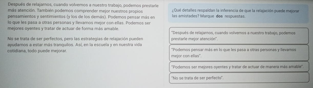 Después de relajarnos, cuando volvemos a nuestro trabajo, podemos prestarle
más atención. También podemos comprender mejor nuestros propios ¿Qué detalles respaldan la inferencia de que la relajación puede mejorar
pensamientos y sentimientos (y los de los demás). Podemos pensar más en las amistades? Marque dos respuestas.
lo que les pasa a otras personas y llevarnos mejor con ellas. Podemos ser
mejores oyentes y tratar de actuar de forma más amable.
“Después de relajarnos, cuando volvemos a nuestro trabajo, podemos
No se trata de ser perfectos, pero las estrategias de relajación pueden prestarle mejor atención".
ayudarnos a estar más tranquilos. Así, en la escuela y en nuestra vida
cotidiana, todo puede mejorar. “Podemos pensar más en lo que les pasa a otras personas y llevarnos
mejor con ellas”.
“Podemos ser mejores oyentes y tratar de actuar de manera más amable".
"No se trata de ser perfecto".