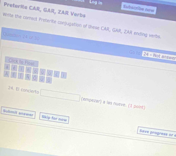 Log in 
Subscribe now 
Preterite CAR, GAR, ZAR Verbs 
Write the correct Preterite conjugation of these CAR, GAR, ZAR ending verbs. 
Question 24 of 30 Go to 
24 - Not answer 
Click to Float 
á é 
ú ü < i 
A E N ú 0 
24. El concierto (empezar) a las nueve. (1 point) 
Submit answer Skip for now 
Save progress or e