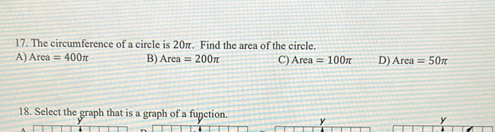 The circumference of a circle is 20π. Find the area of the circle.
A) Area=400π B) Area=200π C) Area=100π D) Area=50π
18. Select the graph that is a graph of a function. y
y
y
4