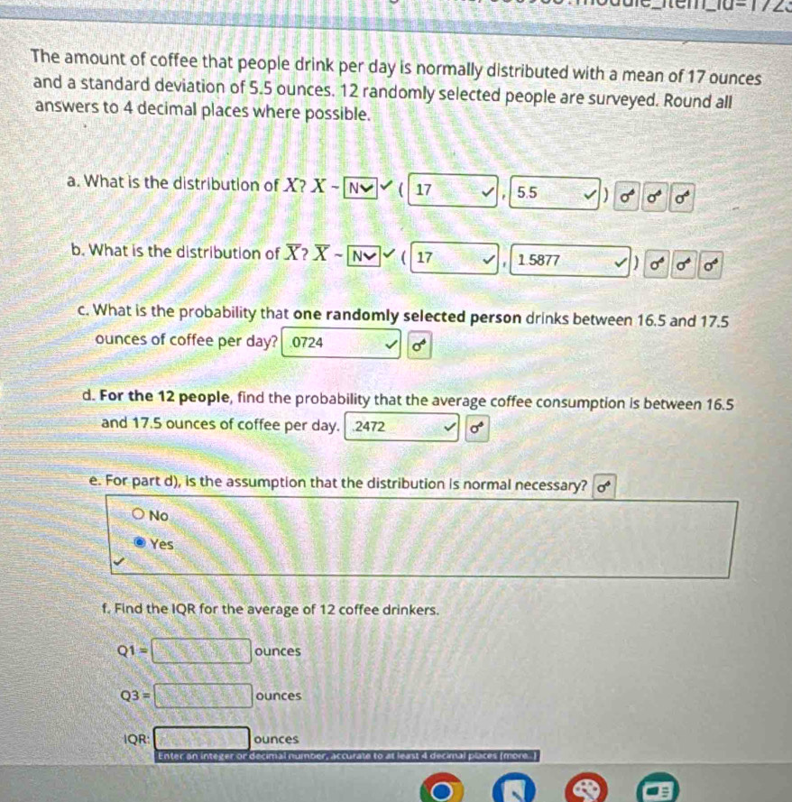 1/2 
The amount of coffee that people drink per day is normally distributed with a mean of 17 ounces
and a standard deviation of 5.5 ounces. 12 randomly selected people are surveyed. Round all
answers to 4 decimal places where possible.
a. What is the distribution of X? X-sqrt(N)  17 5.5 sigma° sigma°
b. What is the distribution of X? overline X- overline Nvee  ( 17 1 5877 ) sigma^6sigma^6sigma^6
c. What is the probability that one randomly selected person drinks between 16.5 and 17.5
ounces of coffee per day?.0724 √ sigma°
d. For the 12 people, find the probability that the average coffee consumption is between 16.5
and 17.5 ounces of coffee per day. 2472 sigma°
e. For part d), is the assumption that the distribution is normal necessary?
No
Yes
f. Find the IQR for the average of 12 coffee drinkers.
Q1=□ ounces
Q3=□ ounces
IQR: □ ounces
Enter an integer or decimal number, accurate to at least 4 decimal places (more. I