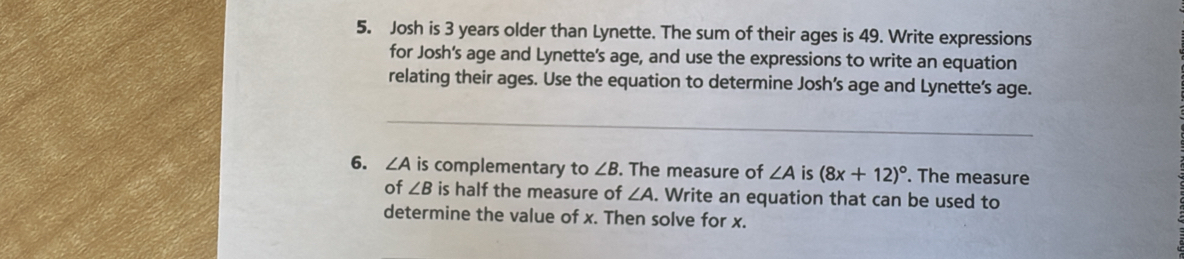 Josh is 3 years older than Lynette. The sum of their ages is 49. Write expressions 
for Josh's age and Lynette’s age, and use the expressions to write an equation 
relating their ages. Use the equation to determine Josh’s age and Lynette’s age. 
_ 
_ 
6. ∠ A is complementary to ∠ B. The measure of ∠ A is (8x+12)^circ . The measure 
of ∠ B is half the measure of ∠ A. Write an equation that can be used to 
determine the value of x. Then solve for x.