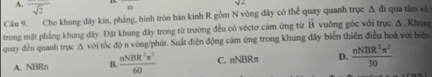 A. frac sqrt(2)
B.
sqrt(2)
ω
Câu 9. Cho khung dây kín, phảng, hình tròn bán kính R gồm N vòng dây có thể quay quanh trục △ di qua tâm và
trong mặt phảng khung dây. Đặt khung dây trong từ trường đều có véctơ cảm ứng từ vector B vuông góc với trục Δ. Khung
quay đều quanh trục A với tốc độ n vòng/phút. Suất điện động cảm ứng trong khung dây biển thiên điều hoà với biển
A. NBRn B.  nNBR^2π^2/60  C. nNBRπ D.  nNBR^2π^2/30 