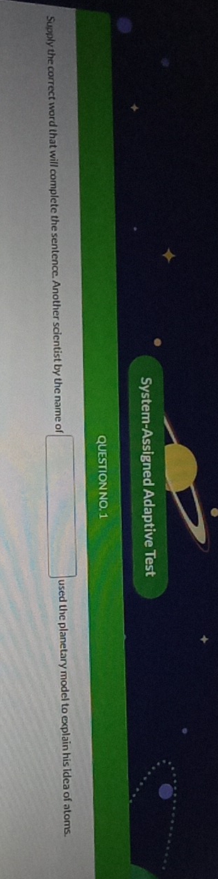 System-Assigned Adaptive Test 
QUESTION NO. 1 
Supply the correct word that will complete the sentence. Another scientist by the name of □ used the planetary model to explain his idea of atoms.