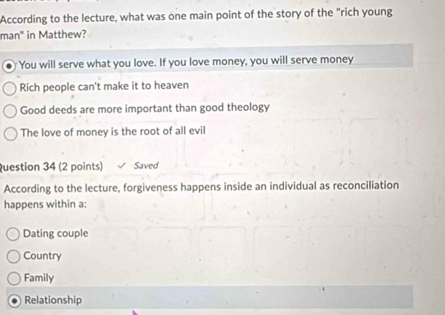 According to the lecture, what was one main point of the story of the "rich young
man" in Matthew?
You will serve what you love. If you love money, you will serve money
Rich people can't make it to heaven
Good deeds are more important than good theology
The love of money is the root of all evil
Question 34 (2 points) Saved
According to the lecture, forgiveness happens inside an individual as reconciliation
happens within a:
Dating couple
Country
Family
Relationship