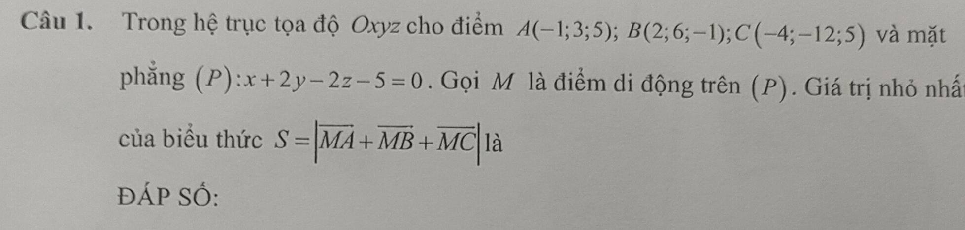 Trong hệ trục tọa độ Oxyz cho điểm A(-1;3;5); B(2;6;-1); C(-4;-12;5) và mặt 
phẳng (P): x+2y-2z-5=0. Gọi M là điểm di động trên (P). Giá trị nhỏ nhấ 
của biểu thức S=|overline MA+overline MB+overline MC| là 
ĐÁP Số: