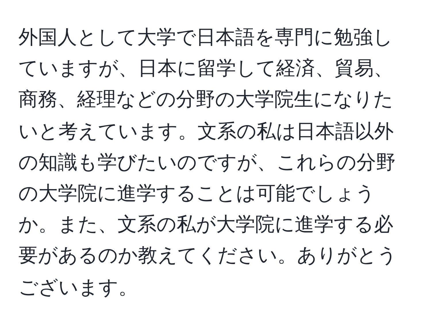 外国人として大学で日本語を専門に勉強していますが、日本に留学して経済、貿易、商務、経理などの分野の大学院生になりたいと考えています。文系の私は日本語以外の知識も学びたいのですが、これらの分野の大学院に進学することは可能でしょうか。また、文系の私が大学院に進学する必要があるのか教えてください。ありがとうございます。