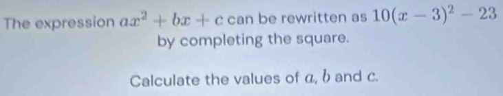 The expression ax^2+bx+c can be rewritten as 10(x-3)^2-23
by completing the square. 
Calculate the values of α, b and c.