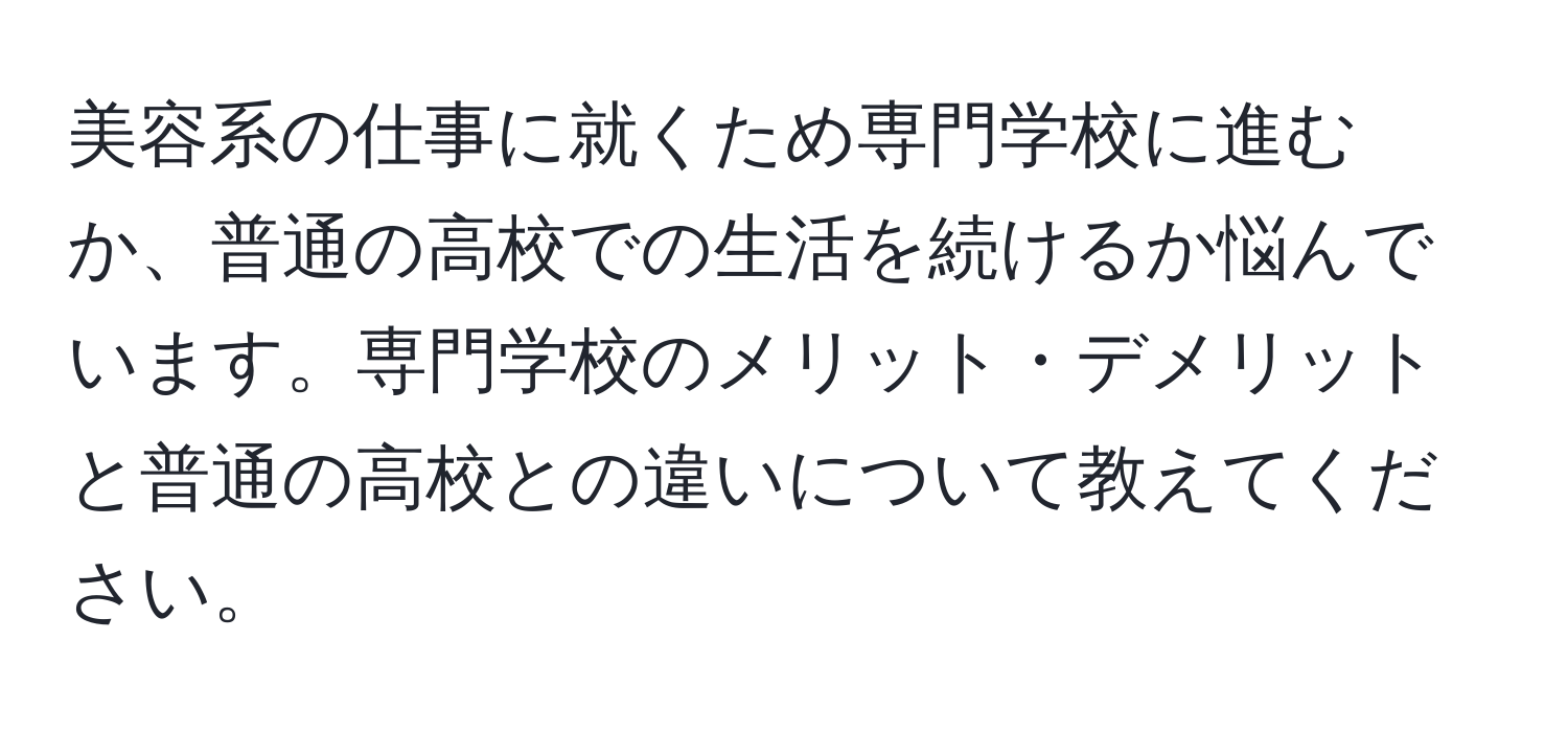 美容系の仕事に就くため専門学校に進むか、普通の高校での生活を続けるか悩んでいます。専門学校のメリット・デメリットと普通の高校との違いについて教えてください。