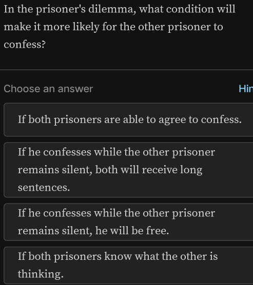 In the prisoner's dilemma, what condition will
make it more likely for the other prisoner to
confess?
Choose an answer Hin
If both prisoners are able to agree to confess.
If he confesses while the other prisoner
remains silent, both will receive long
sentences.
If he confesses while the other prisoner
remains silent, he will be free.
If both prisoners know what the other is
thinking.