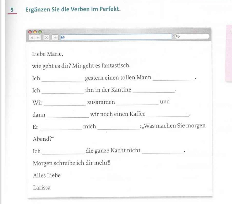 5Ergänzen Sie die Verben im Perfekt. 
× + 
a . 
Liebe Marie, 
wie geht es dir? Mir geht es fantastisch. 
Ich _gestern einen tollen Mann_ 
. 
Ich _ihn in der Kantine_ 
. 
Wir_ zusammen _und 
dann _wir noch einen Kaffee_ 
. 
_ 
Er mich _: „Was machen Sie morgen 
Abend?“ 
Ich _die ganze Nacht nicht_ 
Morgen schreibe ich dir mehr!! 
Alles Liebe 
Larissa