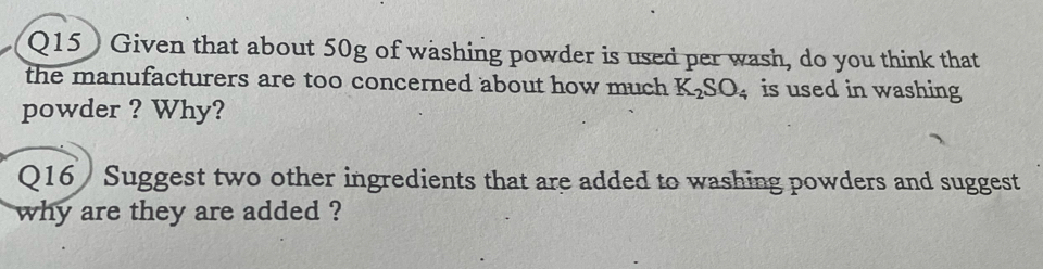 Q15) Given that about 50g of washing powder is used per wash, do you think that 
the manufacturers are too concerned about how much K_2SO_4 is used in washing 
powder ? Why? 
Q16 / Suggest two other ingredients that are added to washing powders and suggest 
why are they are added ?