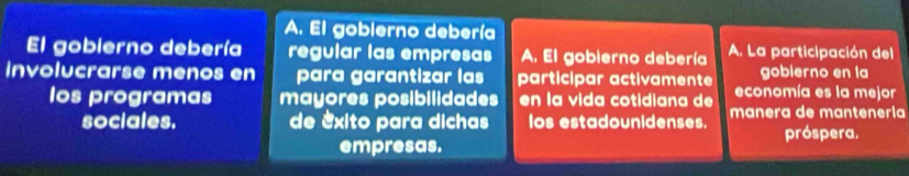 El goblerno debería 
El gobierno debería regular las empresas A. El gobierno debería A. La participación del 
goblerno en la 
involucrarse menos en para garantizar las participar activamente economía es la mejor 
los programas mayores posibilidades en la vida cotidiana de 
sociales. de exito para dichas os estadounidenses. manera de mantenería 
próspera. 
empresas.