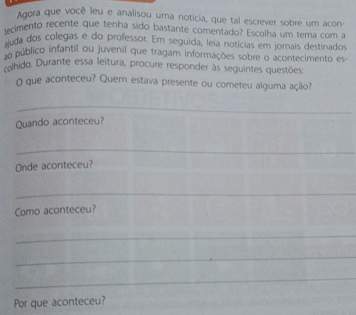 Agora que você leu e analisou uma notícia, que tal escrever sobre um acon 
tecimento recente que tenha sido bastante comentado? Escolha um tema com a 
ajuda dos colegas e do professor. Em seguida, leia notícias em jornais destinados 
ao público infantil ou juvenil que tragam informações sobre o acontecimento es- 
colhido. Durante essa leitura, procure responder às seguintes questões: 
O que aconteceu? Quem estava presente ou cometeu alguma ação? 
_ 
Quando aconteceu? 
_ 
Onde aconteceu? 
_ 
Como aconteceu? 
_ 
_ 
_ 
Por que aconteceu?