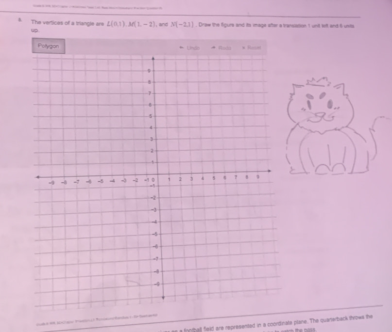 The vertices of a triangle are L(0,1), M(1,-2) , and N(-2,1). Draw the figure and its image after a translation 1 unit left and 6 units
up . 
Polygon 
n a football field are represented in a coordinate plane. The quarterback throws the