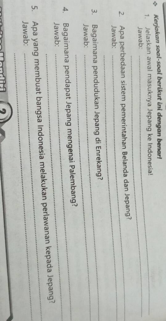 Kerjakan soal-soal berikut ini dengan benar! 
_ 
1. Jelaskan awal masuknya Jepang ke Indonesia! 
Jawab: 
_ 
2. Apa perbedaan sistem pemerintahan Belanda dan Jepang? 
Jawab: 
3. Bagaimana pendudukan Jepang di Enrekang? 
Jawab: 
_ 
4. Bagaimana pendapat Jepang mengenai Palembang? 
Jawab: 
_ 
5. Apa yang membuat bangsa Indonesia melakukan perlawanan kepada Jepang? 
Jawab: 
_