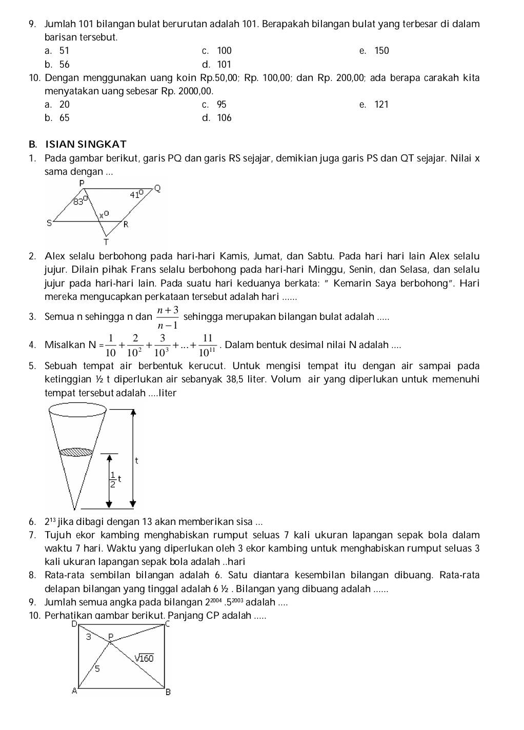 Jumlah 101 bilangan bulat berurutan adalah 101. Berapakah bilangan bulat yang terbesar di dalam
barisan tersebut.
a. 51 c. 100 e. 150
b. 56 d. 101
10. Dengan menggunakan uang koin Rp.50,00; Rp. 100,00; dan Rp. 200,00; ada berapa carakah kita
menyatakan uang sebesar Rp. 2000,00.
a. 20 c. 95 e. 121
b. 65 d. 106
B. ISIAN SINGKAT
1. Pada gambar berikut, garis PQ dan garis RS sejajar, demikian juga garis PS dan QT sejajar. Nilai x
sama dengan ...
2. Alex selalu berbohong pada hari-hari Kamis, Jumat, dan Sabtu. Pada hari hari lain Alex selalu
jujur. Dilain pihak Frans selalu berbohong pada hari-hari Minggu, Senin, dan Selasa, dan selalu
jujur pada hari-hari lain. Pada suatu hari keduanya berkata: "Kemarin Saya berbohong". Hari
mereka mengucapkan perkataan tersebut adalah hari ......
3. Semua n sehingga n dan  (n+3)/n-1  sehingga merupakan bilangan bulat adalah .....
4. Misalkan N= 1/10 + 2/10^2 + 3/10^3 +...+ 11/10^(11) . Dalam bentuk desimal nilai N adalah ....
5. Sebuah tempat air berbentuk kerucut. Untuk mengisi tempat itu dengan air sampai pada
ketinggian ½ t diperlukan air sebanyak 38,5 liter. Volum air yang diperlukan untuk memenuhi
tempat tersebut adalah ....liter
6. 2^(13) jika dibagi dengan 13 akan memberikan sisa ...
7. Tujuh ekor kambing menghabiskan rumput seluas 7 kali ukuran lapangan sepak bola dalam
waktu 7 hari. Waktu yang diperlukan oleh 3 ekor kambing untuk menghabiskan rumput seluas 3
kali ukuran lapangan sepak bola adalah ..hari
8. Rata-rata sembilan bilangan adalah 6. Satu diantara kesembilan bilangan dibuang. Rata-rata
delapan bilangan yang tinggal adalah 6 ½ . Bilangan yang dibuang adalah ......
9. Jumlah semua angka pada bilangan 2^(2004).5^(2003) adalah ....