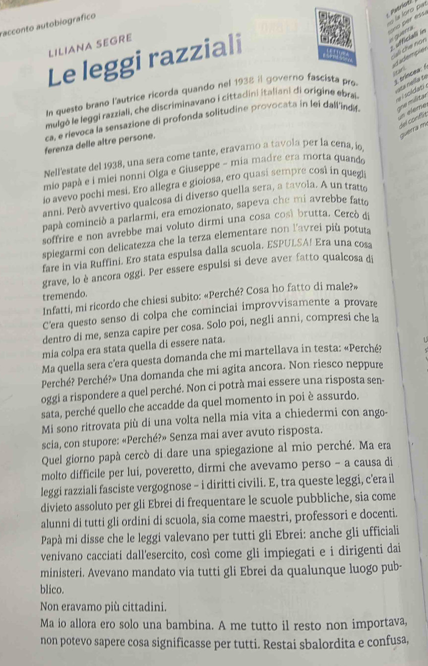 racconto autobiografico
n querra  o    ess 
ufficiali in
LILIANA SEGRE
tnted cai che non
Le leggi razziali
dadempier
Starl
rata nella te
In questo brano l'autrice ricorda quando nel 1938 il governo fascista pro 3 trincea 
mulgò le leggi razziali, che discriminavano i cittadini italiani di origine ebrai .
un éleme
ca, e rievoca la sensazione di profonda solitudine provocata in lei dall'indif- qe militar
del conft
guérra m
ferenza delle altre persone.
Nell'estate del 1938, una sera come tante, eravamo a tavola per la cena, ío,
mio papà e i miei nonni Olga e Giuseppe - mia madre era morta quando
io avevo pochi mesi. Ero allegra e gioiosa, ero quasi sempre cost in quegl
anni. Però avvertivo qualcosa di diverso quella sera, a tavola. A un tratto
papà cominciò a parlarmi, era emozionato, sapeva che mi avrebbe fatto
soffrire e non avrebbe mai voluto dirmi una cosa così brutta. Cercó di
spiegarmi con delicatezza che la terza elementare non l'avrei più potuta
fare in via Ruffini. Ero stata espulsa dalla scuola. ESPULSA! Era una cosa
grave, lo è ancora oggi. Per essere espulsi si deve aver fatto qualcosa di
tremendo.
Infatti, mi ricordo che chiesi subito: «Perché? Cosa ho fatto di male?»
C'era questo senso di colpa che cominciai improvvisamente a provare
dentro di me, senza capire per cosa. Solo poi, negli anni, compresi che la
mia colpa era stata quella di essere nata.
U
Ma quella sera c'era questa domanda che mi martellava in testa: «Perché?
Perché? Perché?» Una domanda che mi agita ancora. Non riesco neppure
oggi a rispondere a quel perché. Non ci potrà mai essere una risposta sen-
sata, perché quello che accadde da quel momento in poi è assurdo.
Mi sono ritrovata più di una volta nella mia vita a chiedermi con ango-
scia, con stupore: «Perché?» Senza mai aver avuto risposta.
Quel giorno papà cercò di dare una spiegazione al mio perché. Ma era
molto difficile per lui, poveretto, dirmi che avevamo perso - a causa di
leggi razziali fasciste vergognose - i diritti civili. E, tra queste leggi, c'era il
divieto assoluto per gli Ebrei di frequentare le scuole pubbliche, sia come
alunni di tutti gli ordini di scuola, sia come maestri, professori e docenti.
Papà mi disse che le leggi valevano per tutti gli Ebrei: anche gli ufficiali
venívano cacciati dall’esercito, così come gli impiegati e i dirigenti dai
ministeri. Avevano mandato via tutti gli Ebrei da qualunque luogo pub-
blico.
Non eravamo più cittadini.
Ma io allora ero solo una bambina. A me tutto il resto non importava,
non potevo sapere cosa significasse per tutti. Restai sbalordita e confusa,