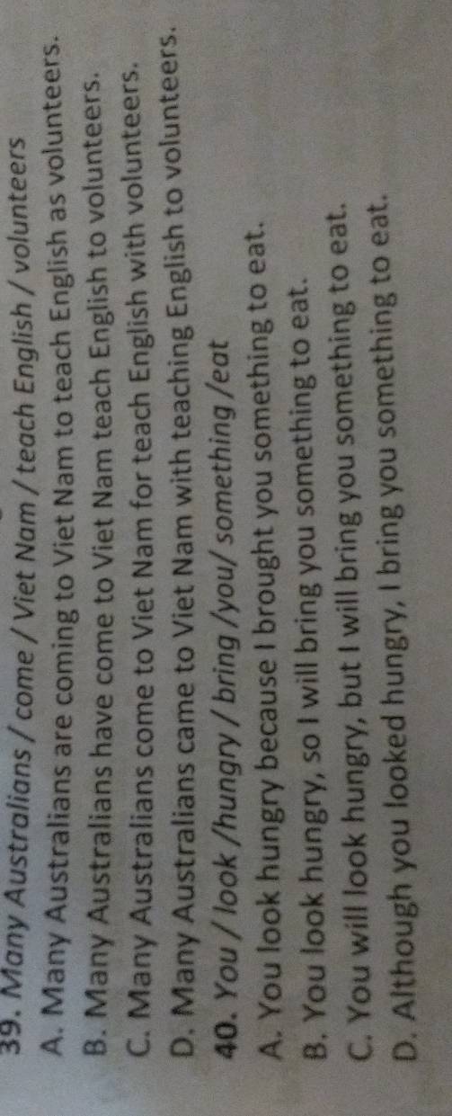 Many Australians / come / Viet Nam / teach English / volunteers
A. Many Australians are coming to Viet Nam to teach English as volunteers.
B. Many Australians have come to Viet Nam teach English to volunteers.
C. Many Australians come to Viet Nam for teach English with volunteers.
D. Many Australians came to Viet Nam with teaching English to volunteers.
40. You / look /hungry / bring /you/ something /eat
A. You look hungry because I brought you something to eat.
B. You look hungry, so I will bring you something to eat.
C. You will look hungry, but I will bring you something to eat.
D. Although you looked hungry, I bring you something to eat.