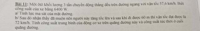 Một ôtô khối lượng 3 tần chuyển động thẳng đều trên đường ngang với vận tốc 57,6 km/h. Biết 
công suất của xe bằng 6400 W. 
a/ Tính lực ma sát của mặt đường. 
b/ Sau đó nhận thầy đã muộn nên người này tăng tốc lên và sau khi đi được 60 m thì yận tốc đạt được là
72 km/h. Tính công suất trung bình của động cơ xe trên quãng đường này và công suất tức thời ở cuối 
quãng đường.