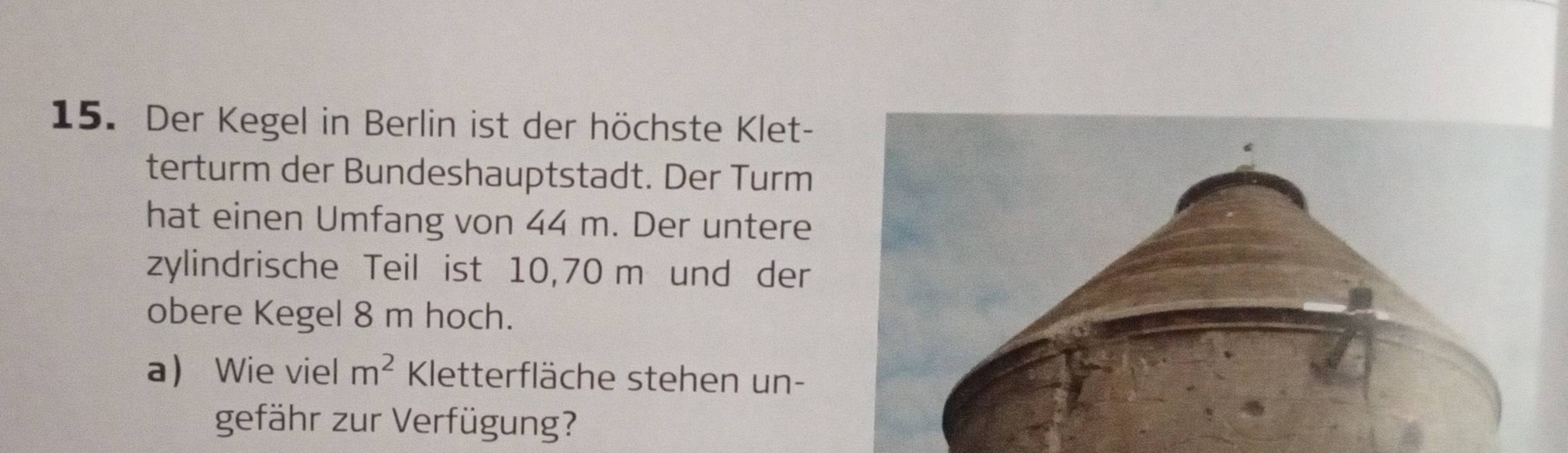 Der Kegel in Berlin ist der höchste Klet- 
terturm der Bundeshauptstadt. Der Turm 
hat einen Umfang von 44 m. Der untere 
zylindrische Teil ist 10,70 m und der 
obere Kegel 8 m hoch. 
a Wie viel m^2 Kletterfläche stehen un- 
gefähr zur Verfügung?