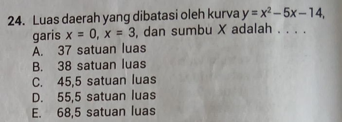 Luas daerah yang dibatasi oleh kurva y=x^2-5x-14, 
garis x=0, x=3 , dan sumbu X adalah .
A. 37 satuan luas
B. 38 satuan luas
C. 45,5 satuan luas
D. 55,5 satuan luas
E. 68,5 satuan luas