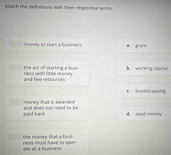 Match the definitions with their respective terms.
money to start a business a. grant
the act of starting a busi- b. working capital
ness with little money
and few resources
c. bootstrapping
money that is awarded
and does not need to be
paid back d. seed money
the money that a busi-
ness must have to oper-
ate as a business