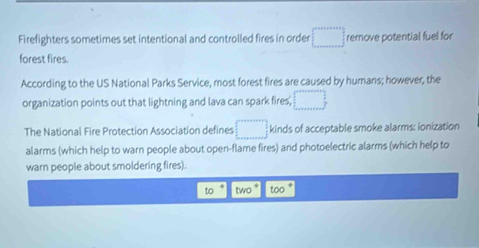 Firefighters sometimes set intentional and controlled fires in order □ remove potential fuel for
forest fires.
According to the US National Parks Service, most forest fires are caused by humans; however, the
organization points out that lightning and lava can spark fires, beginarrayr 3x++x+a+e+x=frac  3/2  frac 5 frac  3/2  _ + _ x2tH^(frac 3)2 _ endarray  
The National Fire Protection Association defines □ kinds of acceptable smoke alarms: ionization
alarms (which help to warn people about open-flame fires) and photoelectric alarms (which help to
warn people about smoldering fires).
4
to two too