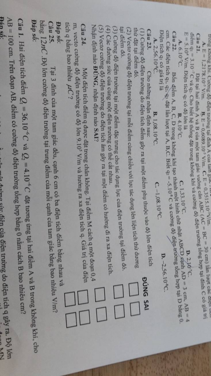 trong không khi. Cường độ điện trường tại đinh Á của tam giác E=0,3515.10^(-3)V/n
A. E=1,2178.10^(-3)V/m. B. E=0,6089.10^(-3)V/m.. C.
Câu 21. Đặt tại hai đỉnh A và B của một tam giác vuông cân ABC C(AC=BC=30cm) lân lượt các điệ n  
điểm q =3.10^(-7)C và q. Cho biết hệ thống đặt trong không khí và cường độ điện trường tổng hợp tại đính C cỏ giá trị
E=5.10^4 V/m. Điện tích qỉ có độ lớn là
D. 2.10^(-7)C.
A. 6.10^(-7)C. B. 4.10^(-7)C.
C. 1,33.10^(-7)C.
Câu 22. Bốn điểm A. B. C. D trong không khí tạo thành một hình chữ nhật ABCD cạnh
cm. Các điện tích q1, q2, q3 đặt lần lượt tại A, B,C. Biết q_2=-5.10^(-8)C và cường độ điện trường tổng hợp tại D bằng 0. AD=3cm,AB=4
Điện tích qí có giá trị là
D. -2,56.10^(-8)C.
A. 2,56.10^(-8)C. B. 1,08.10^(-8)C.
C. -1,08.10^(-8)C.
Câu 23.  Cho những nhận định sau:
ĐÚNG SAI
(1) Cường độ điện trường do điện tích điểm gây ra tại một điểm phụ thuộc vào độ lớn điện tích
thử đặt tại điểm đó.
(2) Vectơ cường độ điện trường tại mỗi điểm cùng chiều với lực tác dụng lên liện tích thử dương
tại điểm đó.
(3) Cường độ điện trường tại một điểm đặc trưng cho tác dụng lực của điện trường tại điểm đó.
(4) Các đường sức của cùng một điện trường có thể cắt nhau.
(5) Vectơ cường độ điện trường do điện tích âm gây ra tại một điểm có hướng đi ra xa điện tích.
Nhận định nào ĐÚNG, nhận định nào SAI?
Câu 24. Một điện tích điểm q được đặt trong chân không. Tại điểm M cách q một đoạn 0,4
m, vecto cường độ điện trường có độ lớn 9.10^5 V/m và hướng ra xa điện tích q. Giá trị của điện
tích q bằng bao nhiêu μC ?
Đáp số:
Câu 25. Tại 3 đinh của một tam giác đều, cạnh 6 cm có ba điện tích điểm bằng nhau và
bằng 12nC .Độ lớn cường độ điện trường tại trung điểm của mỗi cạnh của tam giác bằng bao nhiêu V/m?
Đáp số:
Câu 1. Hai điện tích điểm Q_1=36.10^(-6)C và Q_2=4.10^(-6)C đặt tương ứng tại hai điểm A và B trong không khí, cho
AB=100cm. Trên đoạn AB, điểm có cường độ điện trường tổng hợp bằng 0 nằm cách B bao nhiêu cm?
Đán số:
n sức điện của điện trường do điện tích q gây ra. Độ lớn