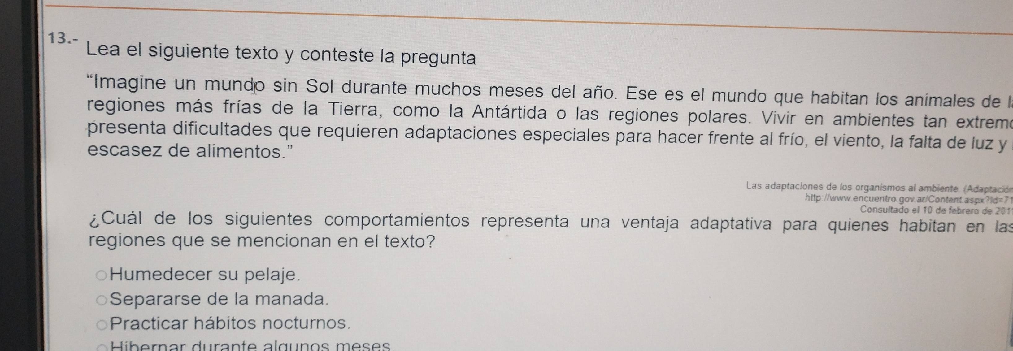 13.- Lea el siguiente texto y conteste la pregunta
*Imagine un mundo sin Sol durante muchos meses del año. Ese es el mundo que habitan los animales de l
regiones más frías de la Tierra, como la Antártida o las regiones polares. Vivir en ambientes tan extrem
presenta dificultades que requieren adaptaciones especiales para hacer frente al frío, el viento, la falta de luz y
escasez de alimentos.”
Las adaptaciones de los organismos al ambiente. (Adaptación
http://www.encuentro.gov.ar/Content.aspx?ld=7
Consultado el 10 de febrero de 201
¿Cuál de los siguientes comportamientos representa una ventaja adaptativa para quienes habitan en las
regiones que se mencionan en el texto?
Humedecer su pelaje.
Separarse de la manada.
Practicar hábitos nocturnos.
Hibernar durante alguños meses