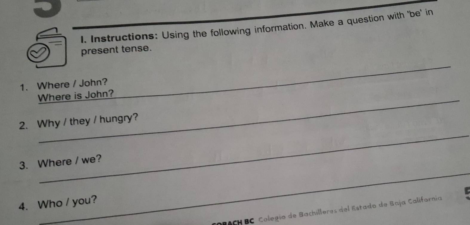 Instructions: Using the following information. Make a question with 'be' in 
present tense. 
_ 
1. Where / John? 
_ 
_ 
Where is John? 
_ 
2. Why / they / hungry? 
_ 
_ 
3. Where / we? 
_ 
4. Who / you? 
BACH BC Colegio de Bachílleres del Estado de Baja California