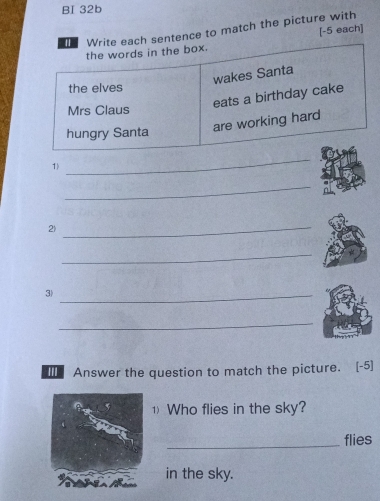 BI 32b 
Write each sentence to match the picture with [-5 each] 
the words in the box. 
wakes Santa 
the elves 
eats a birthday cake 
Mrs Claus 
hungry Santa are working hard 
1) 
_ 
_ 
2) 
_ 
_ 
3)_ 
_ 
I Answer the question to match the picture. [-5] 
1 Who flies in the sky? 
_flies 
in the sky.