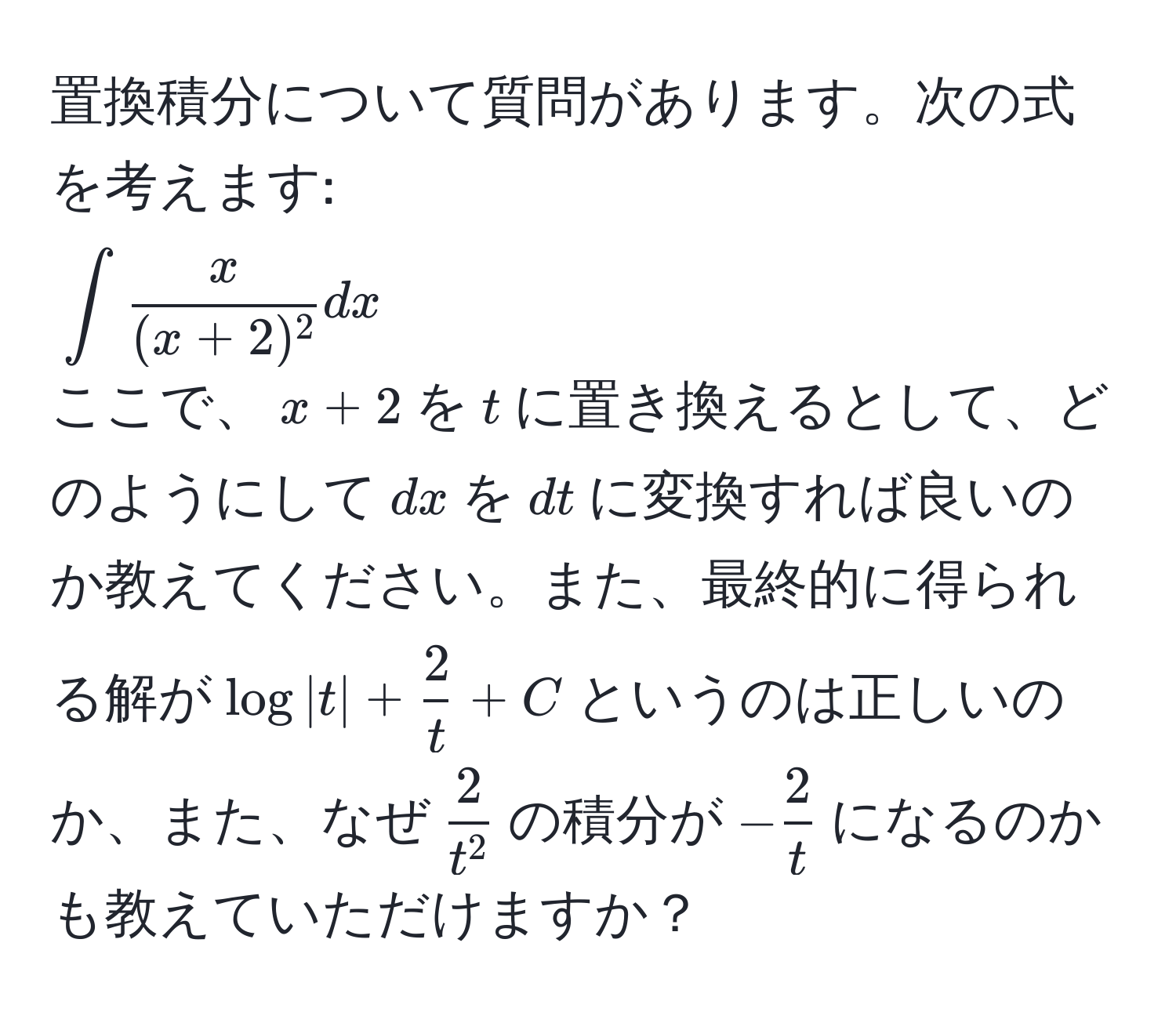 置換積分について質問があります。次の式を考えます:  
(∈t  x/(x+2)^2  dx)  
ここで、(x+2)を(t)に置き換えるとして、どのようにして(dx)を(dt)に変換すれば良いのか教えてください。また、最終的に得られる解が(log|t| +  2/t  + C)というのは正しいのか、また、なぜ(frac2t^2)の積分が(- 2/t )になるのかも教えていただけますか？