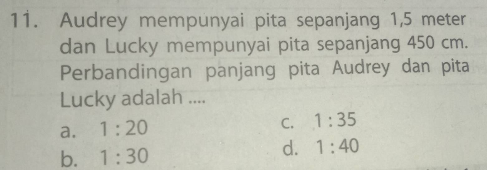 Audrey mempunyai pita sepanjang 1,5 meter
dan Lucky mempunyai pita sepanjang 450 cm.
Perbandingan panjang pita Audrey dan pita
Lucky adalah ....
a. 1:20
C. 1:35
b. 1:30
d. 1:40