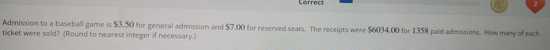 Admission to a baseball game is $3.50 for general admission and $7.00 for reserved seats. The receipts were $6034.00 for 1358 paid admissions. How many of each 
ticket were sold? (Round to nearest integer if necessary.)