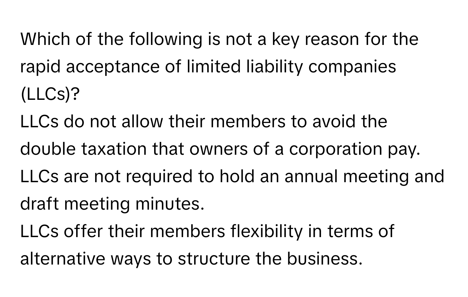 Which of the following is not a key reason for the rapid acceptance of limited liability companies (LLCs)?
LLCs do not allow their members to avoid the double taxation that owners of a corporation pay.
LLCs are not required to hold an annual meeting and draft meeting minutes.
LLCs offer their members flexibility in terms of alternative ways to structure the business.