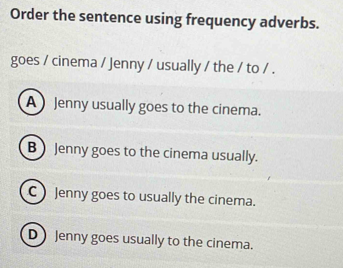 Order the sentence using frequency adverbs.
goes / cinema / Jenny / usually / the / to / .
A ) Jenny usually goes to the cinema.
B Jenny goes to the cinema usually.
C  Jenny goes to usually the cinema.
D Jenny goes usually to the cinema.