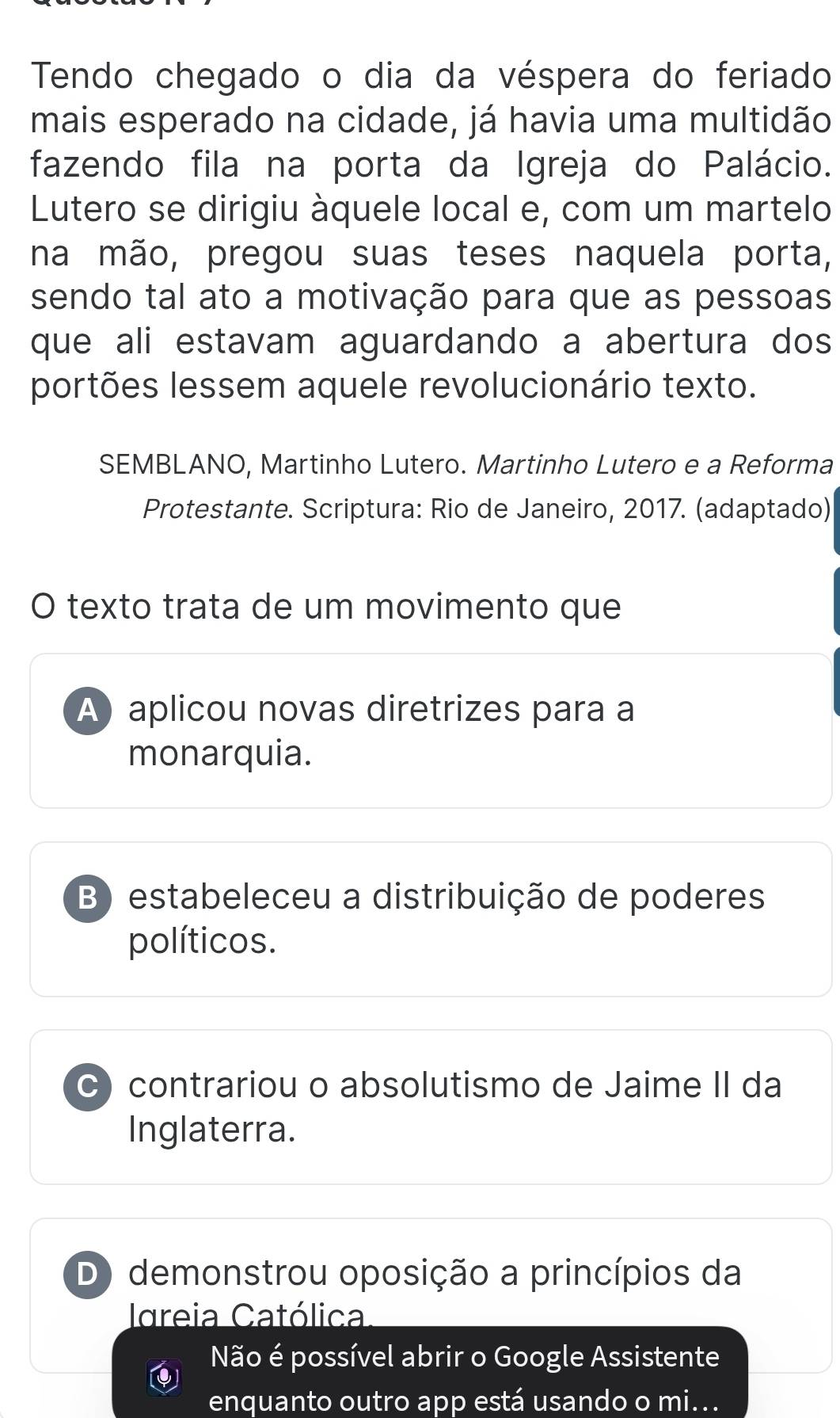 Tendo chegado o dia da véspera do feriado
mais esperado na cidade, já havia uma multidão
fazendo fila na porta da Igreja do Palácio.
Lutero se dirigiu àquele local e, com um martelo
na mão, pregou suas teses naquela porta,
sendo tal ato a motivação para que as pessoas
que ali estavam aguardando a abertura dos
portões lessem aquele revolucionário texto.
SEMBLANO, Martinho Lutero. Martinho Lutero e a Reforma
Protestante. Scriptura: Rio de Janeiro, 2017. (adaptado)
O texto trata de um movimento que
A aplicou novas diretrizes para a
monarquia.
B) estabeleceu a distribuição de poderes
políticos.
C) contrariou o absolutismo de Jaime II da
Inglaterra.
D) demonstrou oposição a princípios da
Idreia Católica
Não é possível abrir o Google Assistente
enquanto outro app está usando o mi...