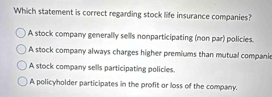 Which statement is correct regarding stock life insurance companies?
A stock company generally sells nonparticipating (non par) policies.
A stock company always charges higher premiums than mutual companie
A stock company sells participating policies.
A policyholder participates in the profit or loss of the company.