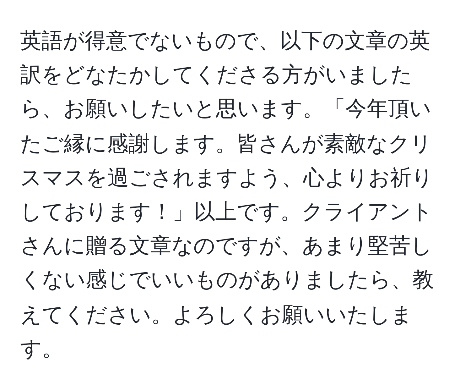 英語が得意でないもので、以下の文章の英訳をどなたかしてくださる方がいましたら、お願いしたいと思います。「今年頂いたご縁に感謝します。皆さんが素敵なクリスマスを過ごされますよう、心よりお祈りしております！」以上です。クライアントさんに贈る文章なのですが、あまり堅苦しくない感じでいいものがありましたら、教えてください。よろしくお願いいたします。