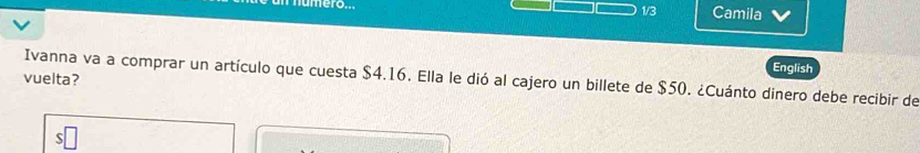 1/3 Camila 
English 
Ivanna va a comprar un artículo que cuesta $4.16. Ella le dió al cajero un billete de $50. ¿Cuánto dinero debe recibir de 
vuelta?